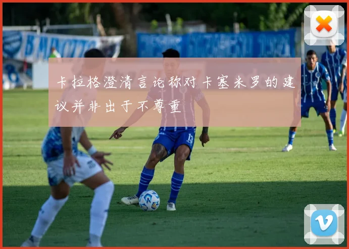 卡拉格澄清言论称对卡塞米罗的建议并非出于不尊重