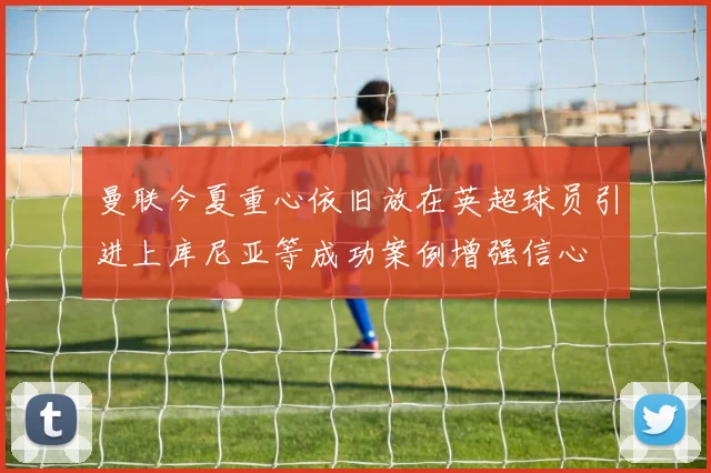 曼联今夏重心依旧放在英超球员引进上库尼亚等成功案例增强信心