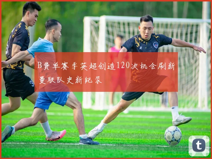 B费单赛季英超创造120次机会刷新曼联队史新纪录