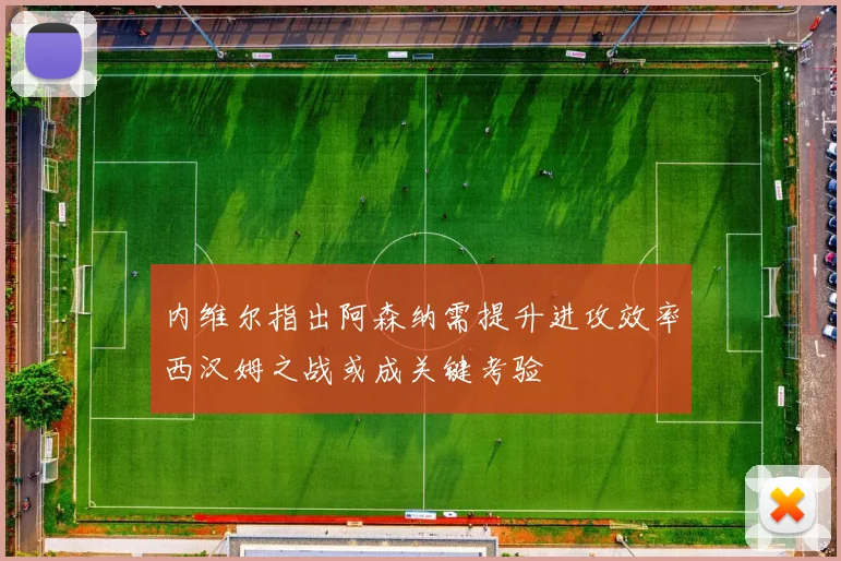 内维尔指出阿森纳需提升进攻效率西汉姆之战或成关键考验