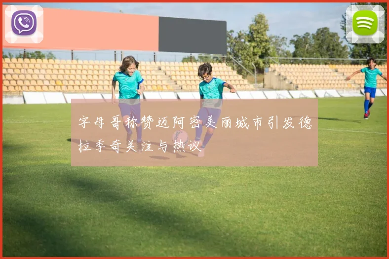 字母哥称赞迈阿密美丽城市引发德拉季奇关注与热议