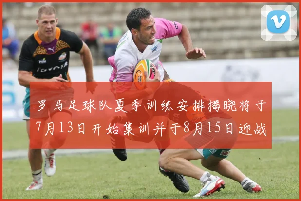 罗马足球队夏季训练安排揭晓将于7月13日开始集训并于8月15日迎战多特