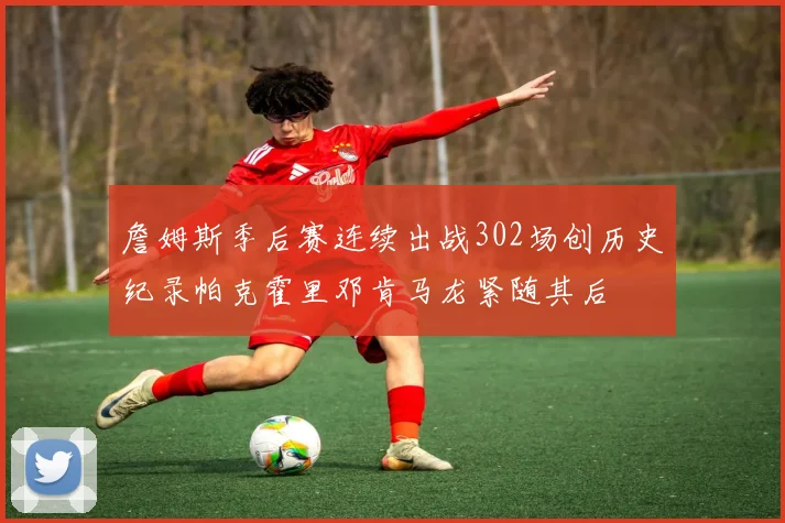 詹姆斯季后赛连续出战302场创历史纪录帕克霍里邓肯马龙紧随其后