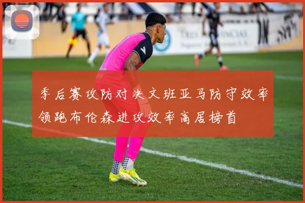 季后赛攻防对决文班亚马防守效率领跑布伦森进攻效率高居榜首