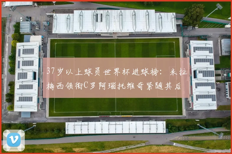 37岁以上球员世界杯进球榜：米拉梅西领衔C罗阿瑙托维奇紧随其后