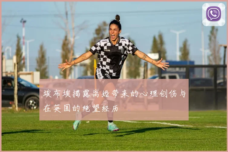 埃布埃揭露离婚带来的心理创伤与在英国的绝望经历
