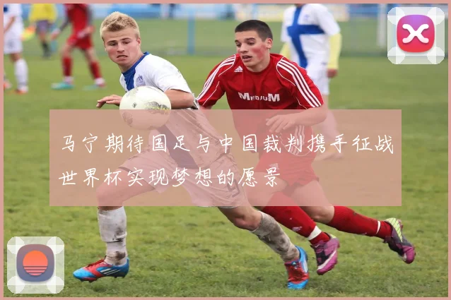 马宁期待国足与中国裁判携手征战世界杯实现梦想的愿景
